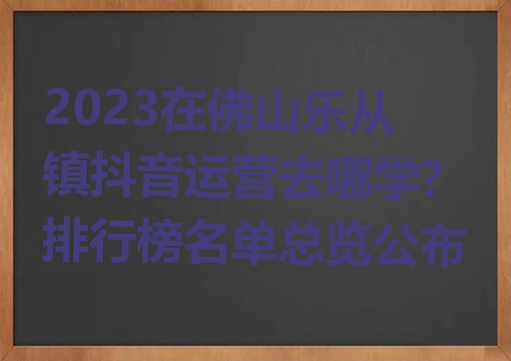 2023在佛山乐从镇抖音运营去哪学?排行榜名单总览公布