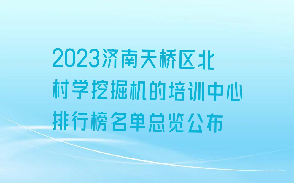 2023济南天桥区北村学挖掘机的培训中心排行榜名单总览公布