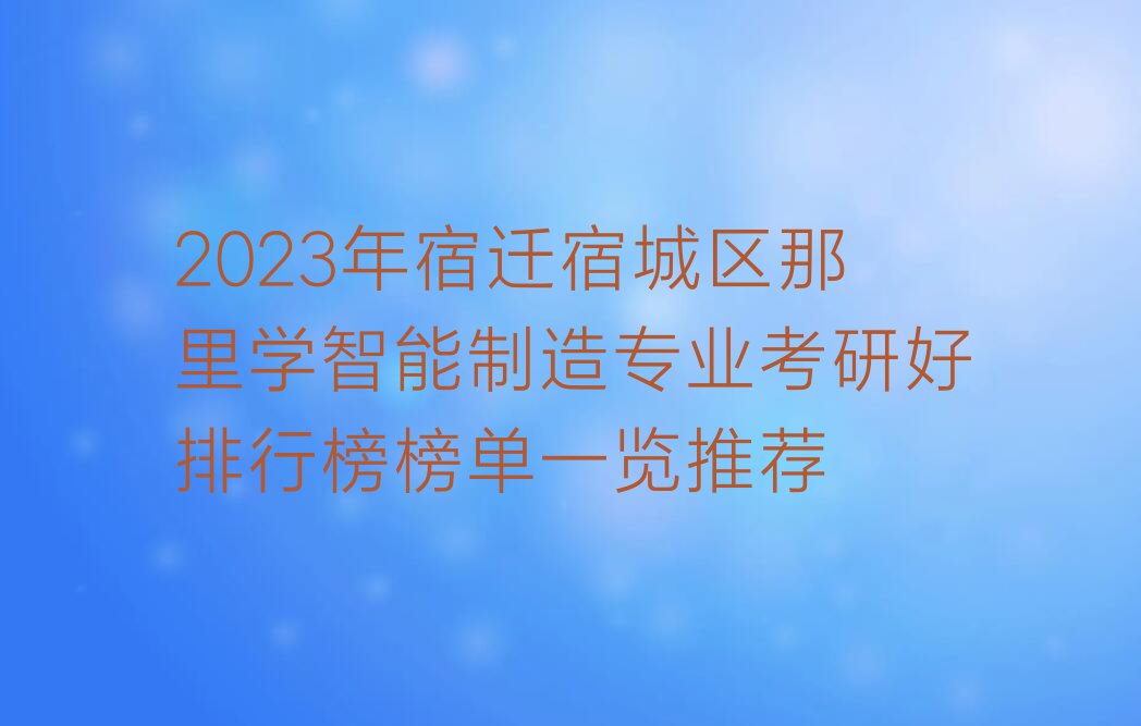 2023年宿迁宿城区那里学智能制造专业考研好排行榜榜单一览推荐