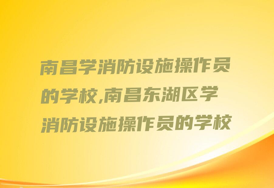 南昌学消防设施操作员的学校,南昌东湖区学消防设施操作员的学校