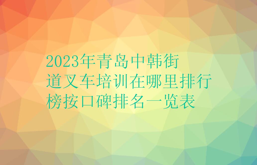 2023年青岛中韩街道叉车培训在哪里排行榜按口碑排名一览表