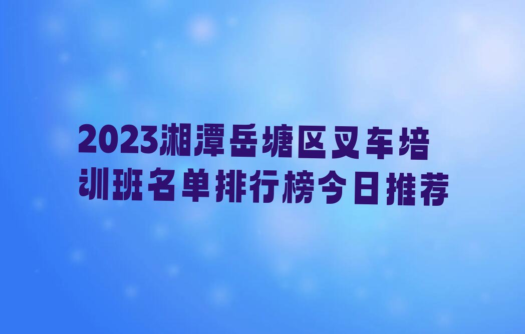 2023湘潭岳塘区叉车培训班名单排行榜今日推荐