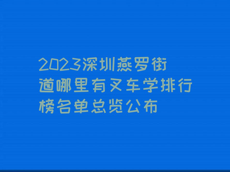 2023深圳燕罗街道哪里有叉车学排行榜名单总览公布