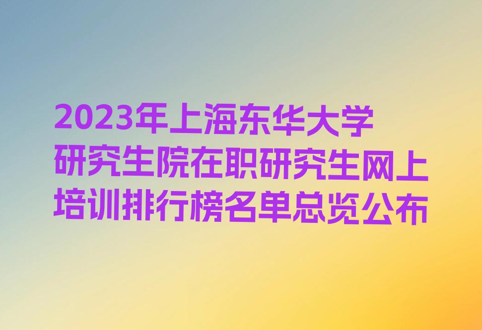 2023年上海东华大学研究生院在职研究生网上培训排行榜名单总览公布