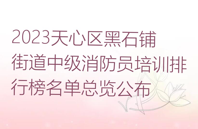 2023天心区黑石铺街道中级消防员培训排行榜名单总览公布