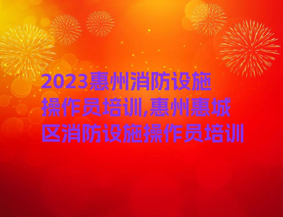 2023惠州消防设施操作员培训,惠州惠城区消防设施操作员培训