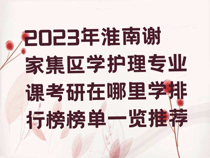 2023年淮南谢家集区学护理专业课考研在哪里学排行榜榜单一览推荐