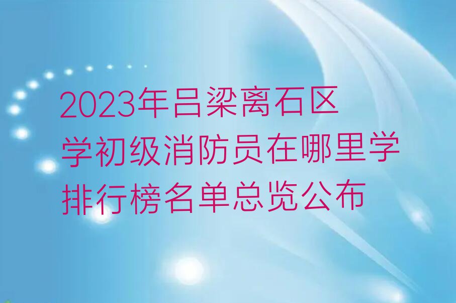 2023年吕梁离石区学初级消防员在哪里学排行榜名单总览公布