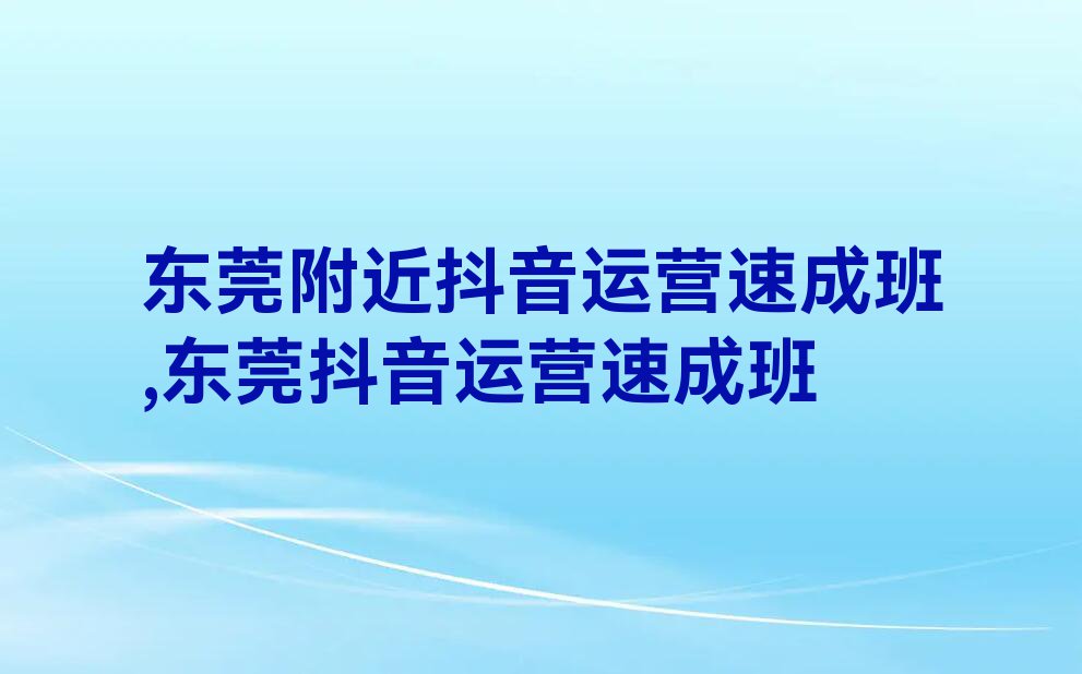 东莞附近抖音运营速成班,东莞抖音运营速成班