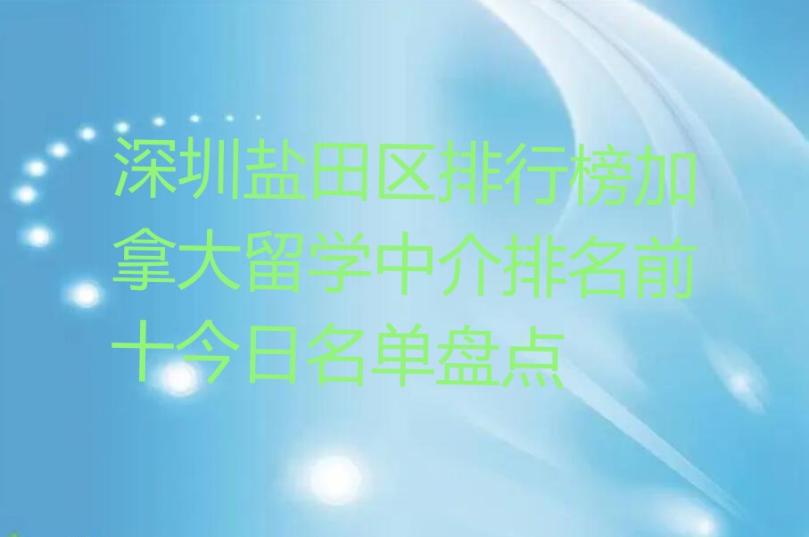 深圳盐田区排行榜加拿大留学中介排名前十今日名单盘点