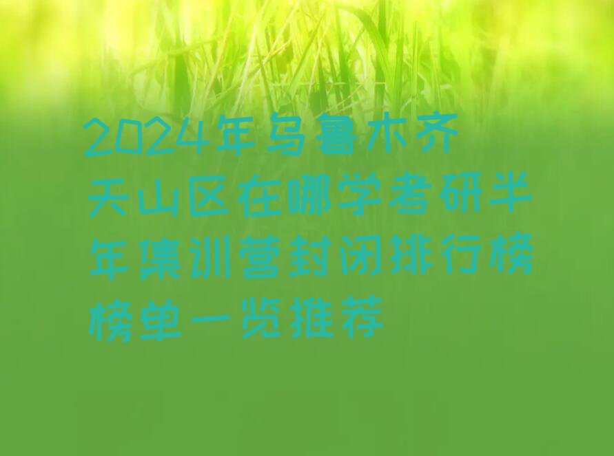 2024年乌鲁木齐天山区在哪学考研半年集训营封闭排行榜榜单一览推荐