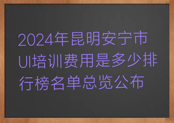 2024年昆明安宁市UI培训费用是多少排行榜名单总览公布