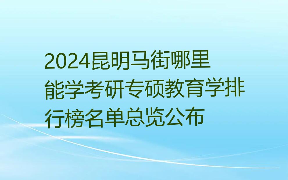 2024昆明马街哪里能学考研专硕教育学排行榜名单总览公布