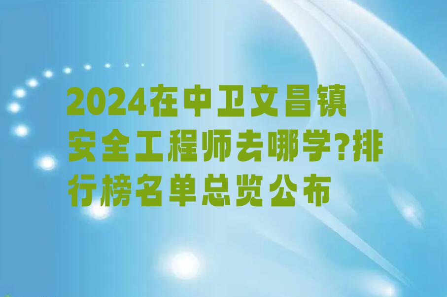 2024在中卫文昌镇安全工程师去哪学?排行榜名单总览公布