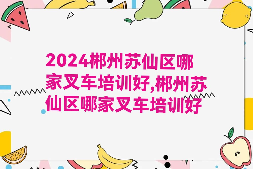 2024郴州苏仙区哪家叉车培训好,郴州苏仙区哪家叉车培训好