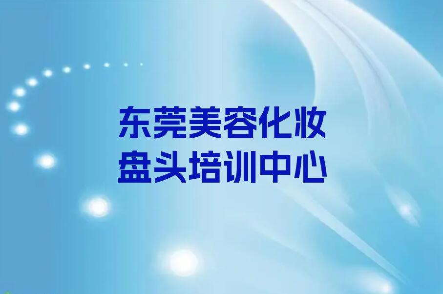 2024东莞学美容化妆盘头那些培训学校排行榜名单总览公布