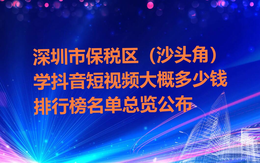 深圳市保税区（沙头角）学抖音短视频大概多少钱排行榜名单总览公布