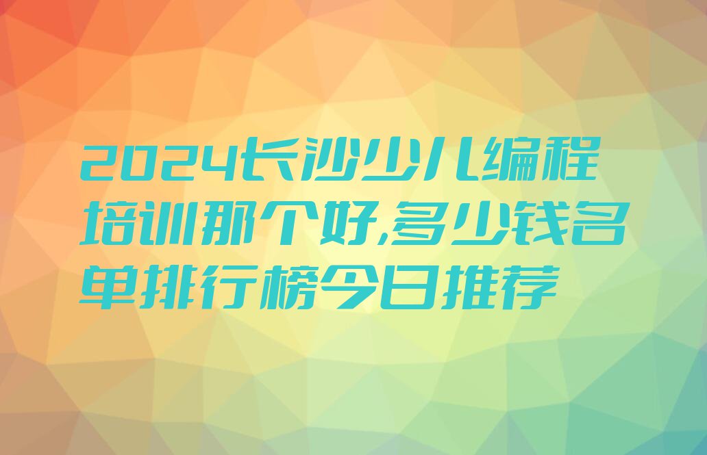 2024长沙少儿编程培训那个好,多少钱名单排行榜今日推荐