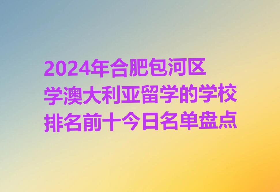 2024年合肥包河区学澳大利亚留学的学校排名前十今日名单盘点