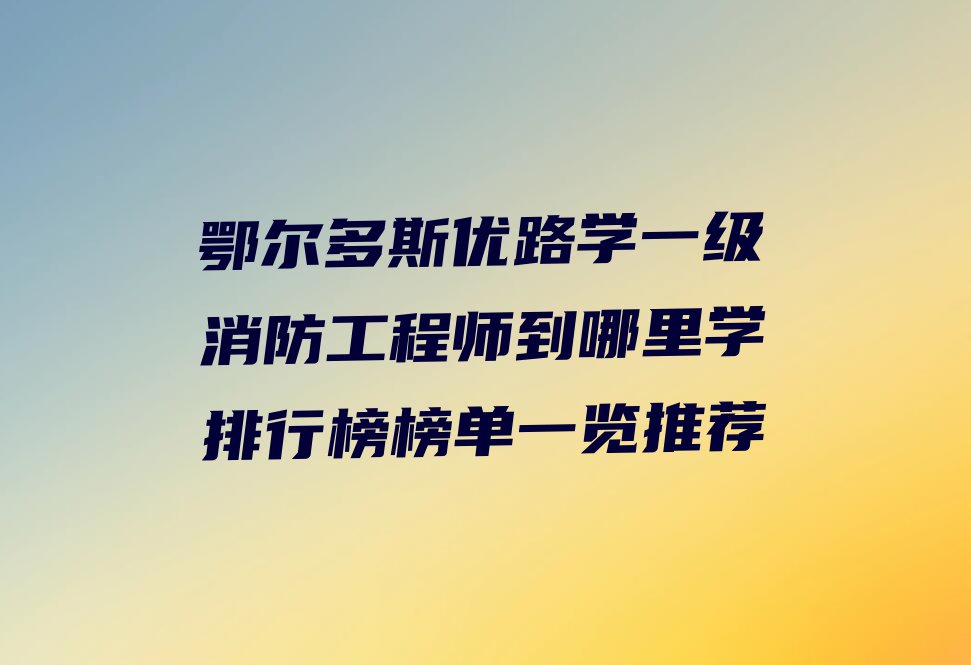 鄂尔多斯优路学一级消防工程师到哪里学排行榜榜单一览推荐