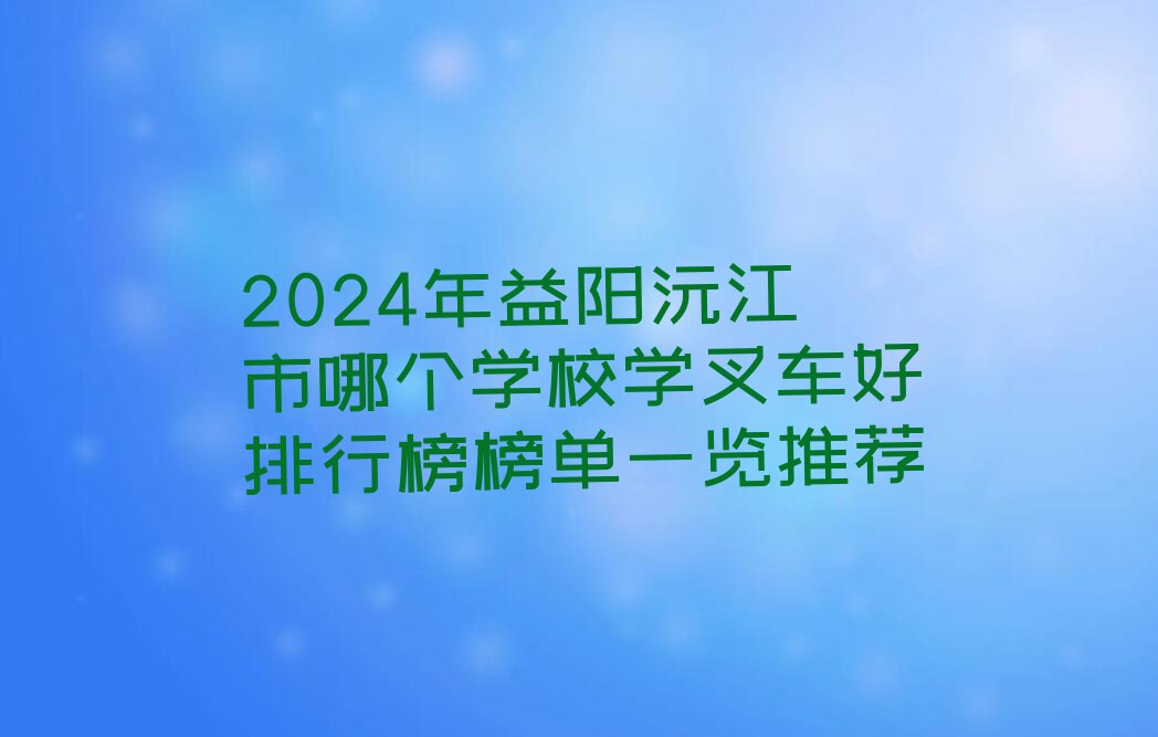 2024年益阳沅江市哪个学校学叉车好排行榜榜单一览推荐