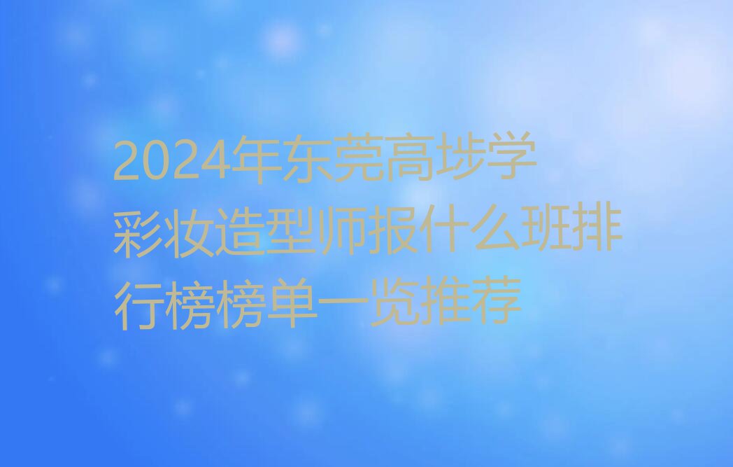 2024年东莞高埗学彩妆造型师报什么班排行榜榜单一览推荐