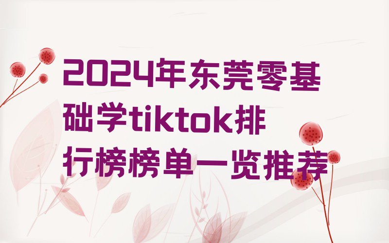 2024年东莞零基础学tiktok排行榜榜单一览推荐