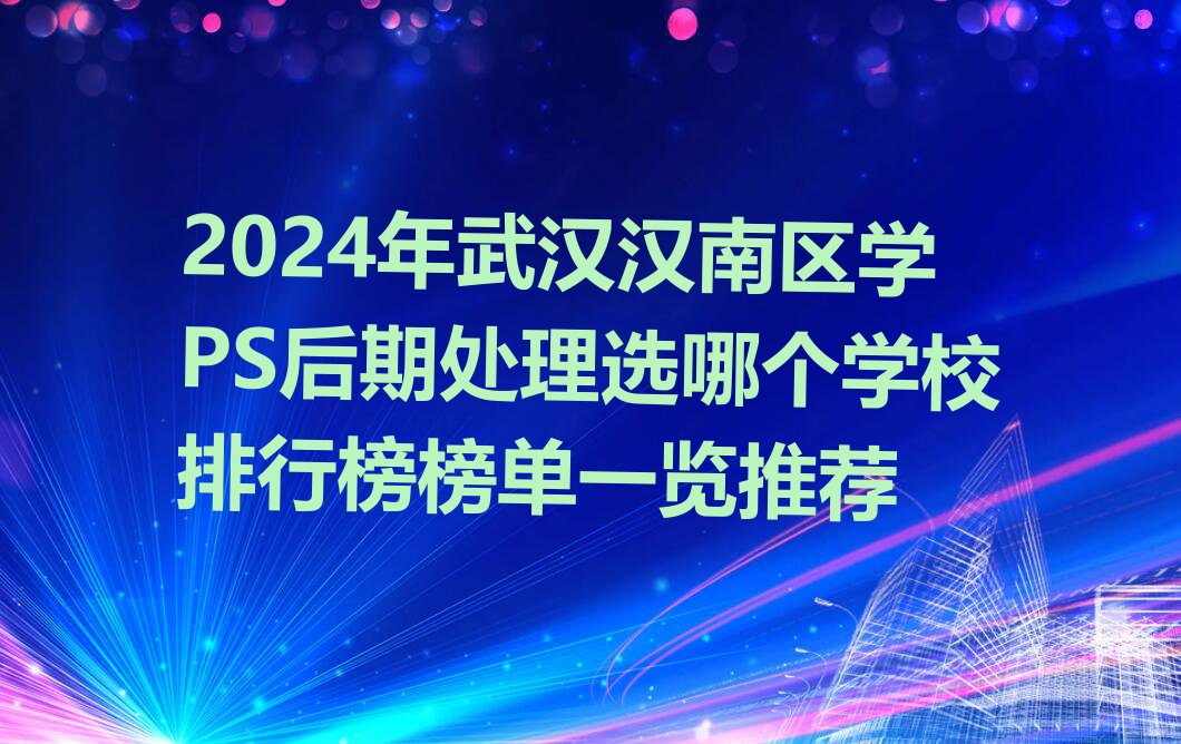 2024年武汉汉南区学PS后期处理选哪个学校排行榜榜单一览推荐