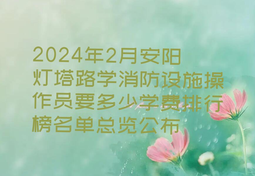 2024年2月安阳灯塔路学消防设施操作员要多少学费排行榜名单总览公布