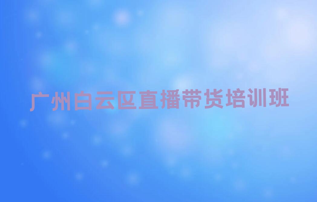 广州白云区永平街道直播带货培训班学费一般多少钱排行榜按口碑排名一览表