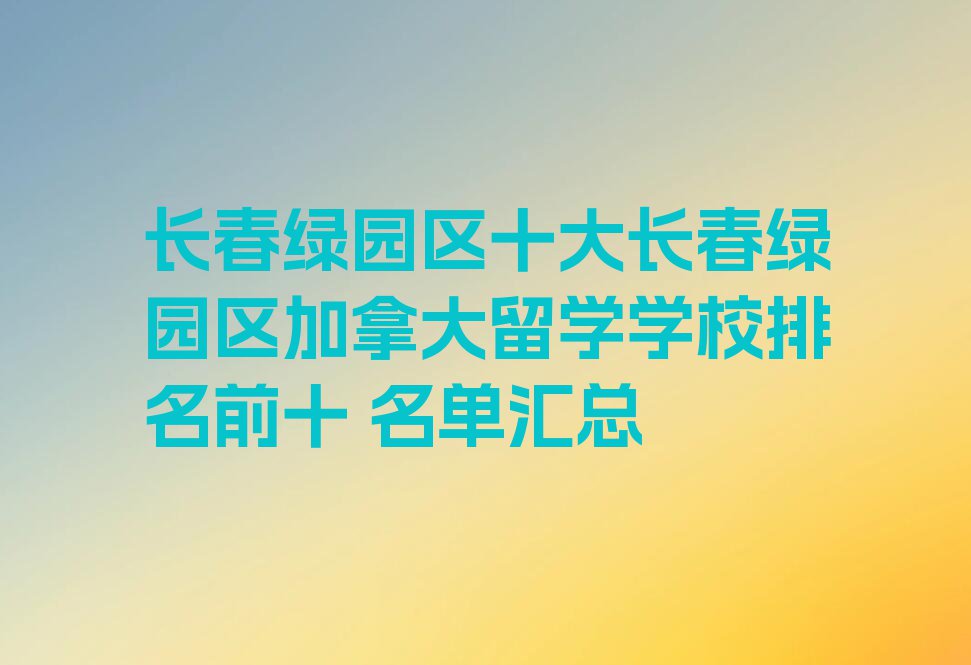 长春绿园区十大长春绿园区加拿大留学学校排名前十 名单汇总