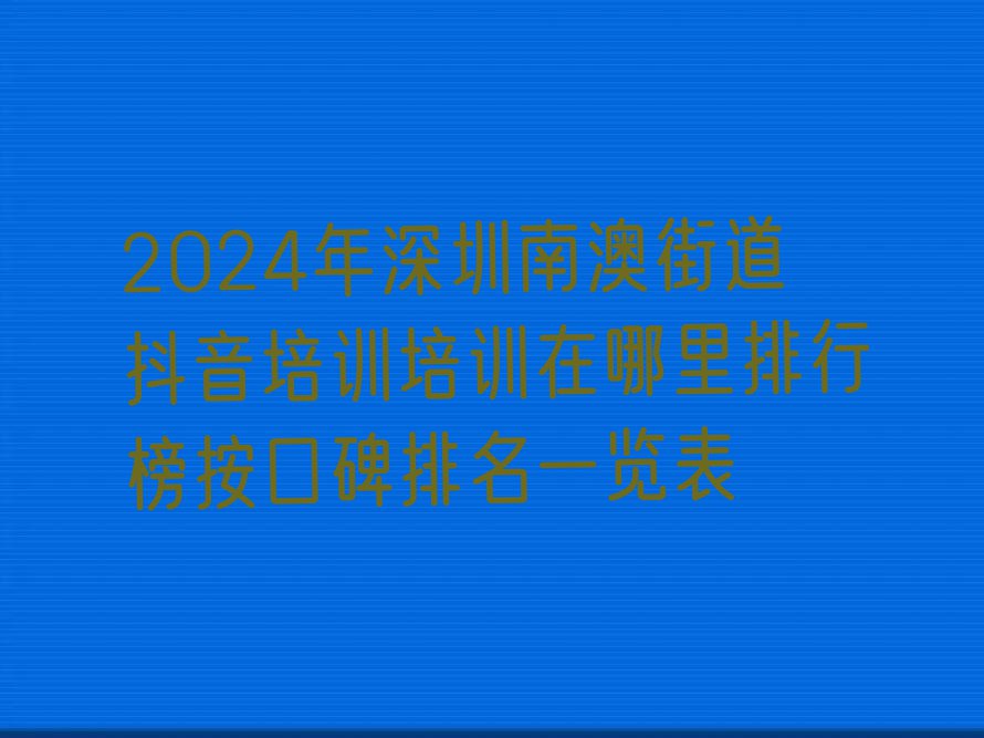 2024年深圳南澳街道抖音培训培训在哪里排行榜按口碑排名一览表