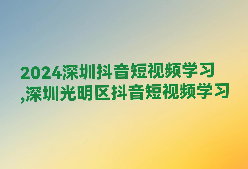 2024深圳抖音短视频学习,深圳光明区抖音短视频学习