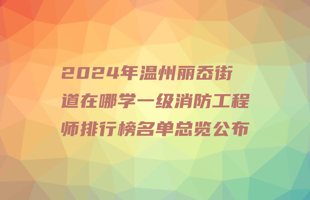 2024年温州丽岙街道在哪学一级消防工程师排行榜名单总览公布