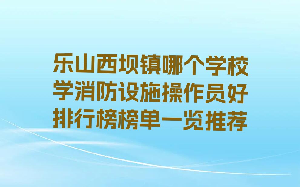 乐山西坝镇哪个学校学消防设施操作员好排行榜榜单一览推荐