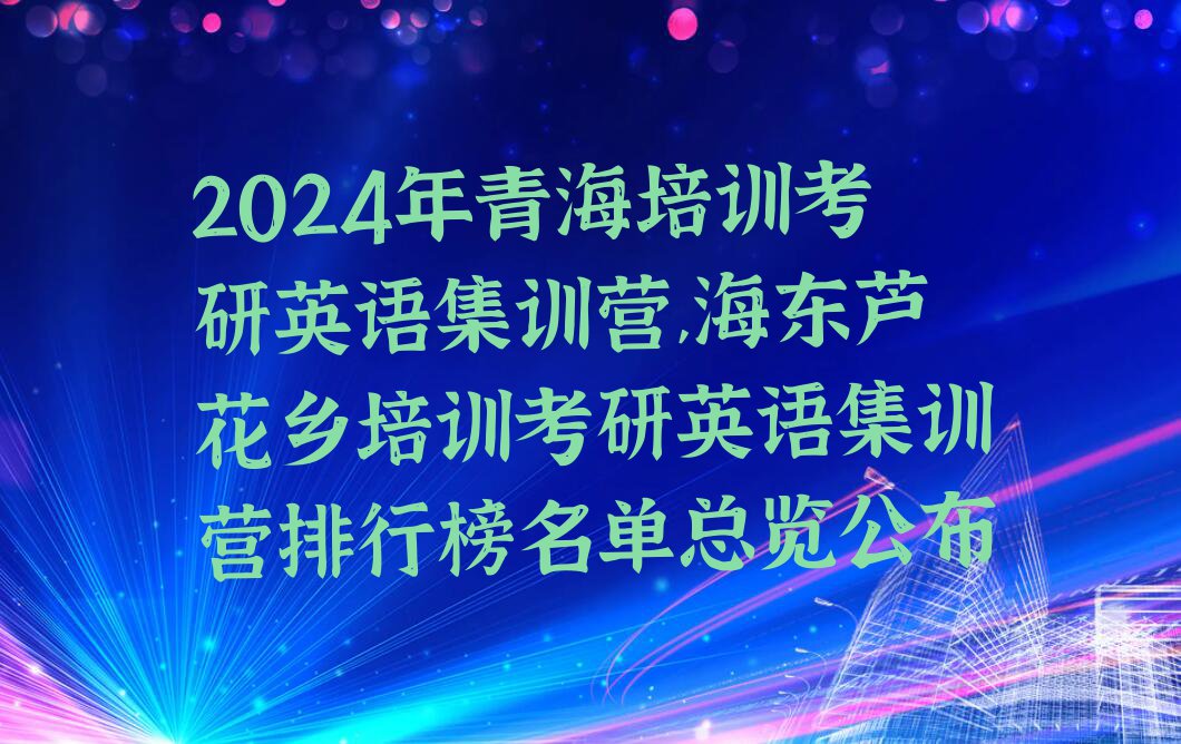 2024年青海培训考研英语集训营,海东芦花乡培训考研英语集训营排行榜名单总览公布