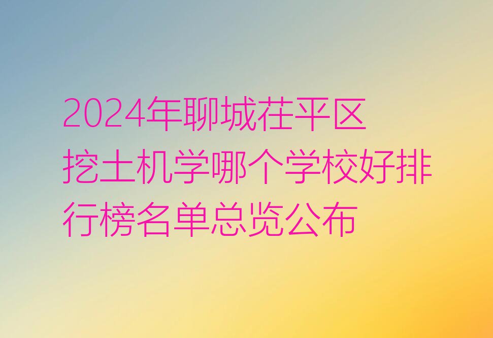 2024年聊城茌平区挖土机学哪个学校好排行榜名单总览公布