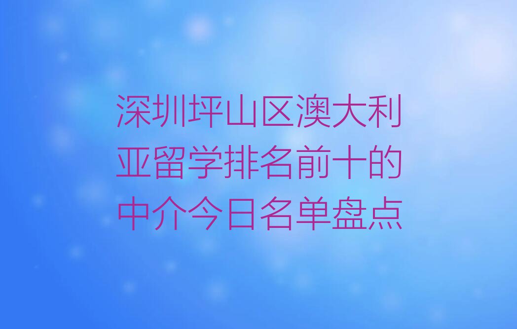 深圳坪山区澳大利亚留学排名前十的中介今日名单盘点