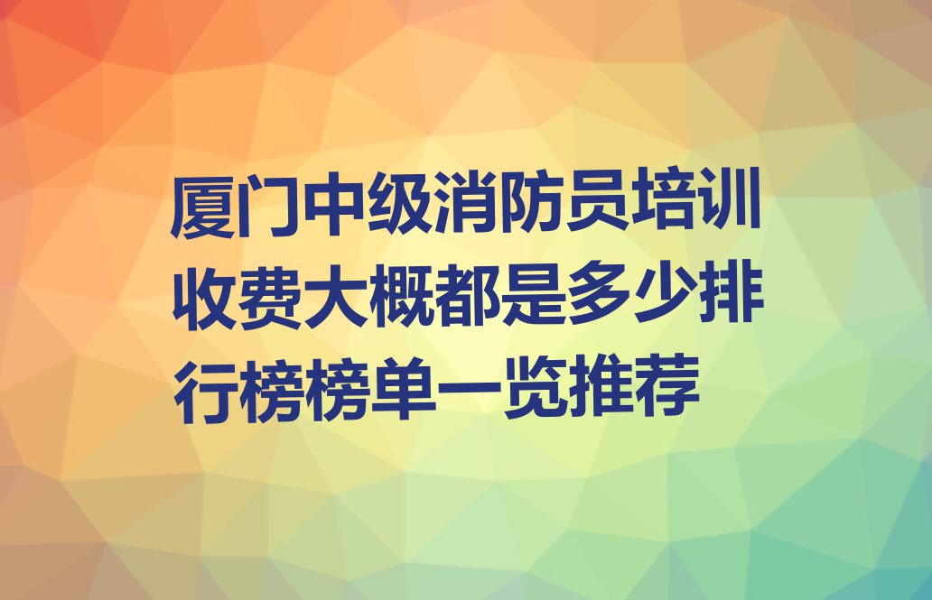 厦门中级消防员培训收费大概都是多少排行榜榜单一览推荐