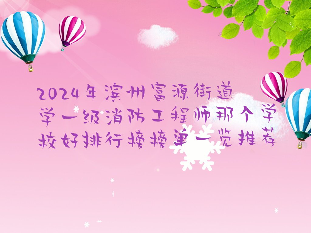 2024年滨州富源街道学一级消防工程师那个学校好排行榜榜单一览推荐