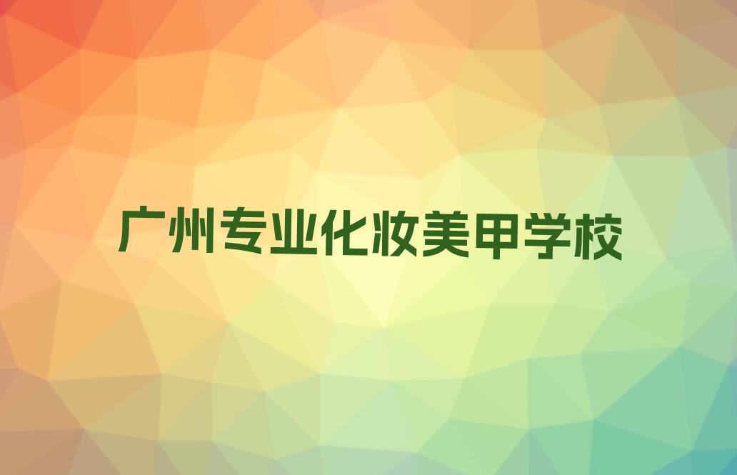 2024广州沙河街道学化妆美甲培训学校排行榜名单总览公布