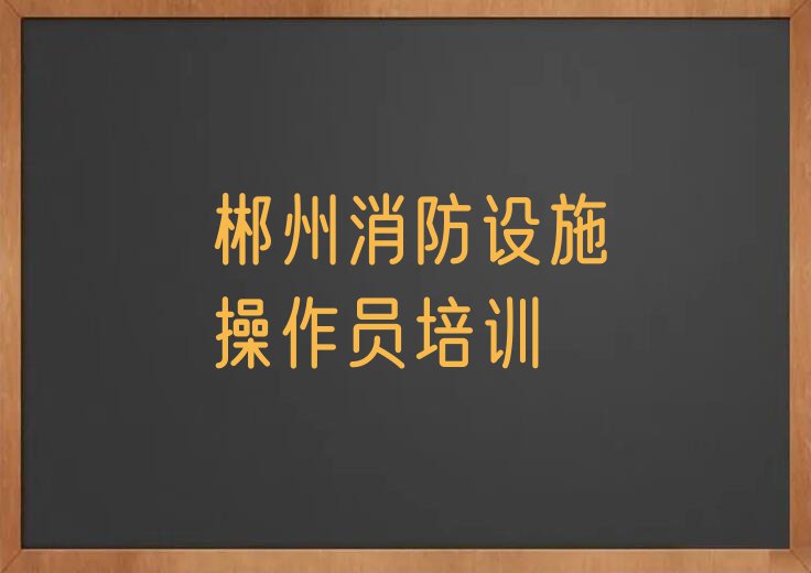 郴州学习消防设施操作员的学校排行榜按口碑排名一览表