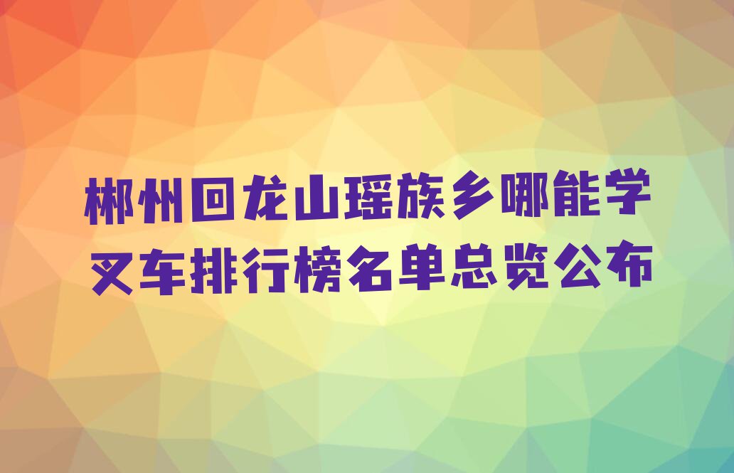 郴州回龙山瑶族乡哪能学叉车排行榜名单总览公布