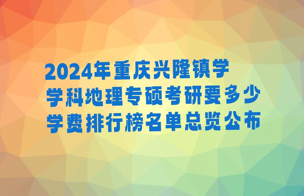 2024年重庆兴隆镇学学科地理专硕考研要多少学费排行榜名单总览公布