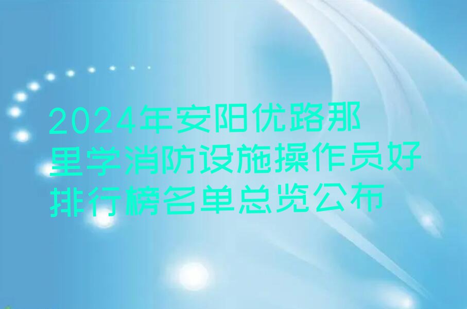 2024年安阳优路那里学消防设施操作员好排行榜名单总览公布