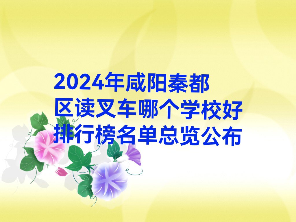 2024年咸阳秦都区读叉车哪个学校好排行榜名单总览公布