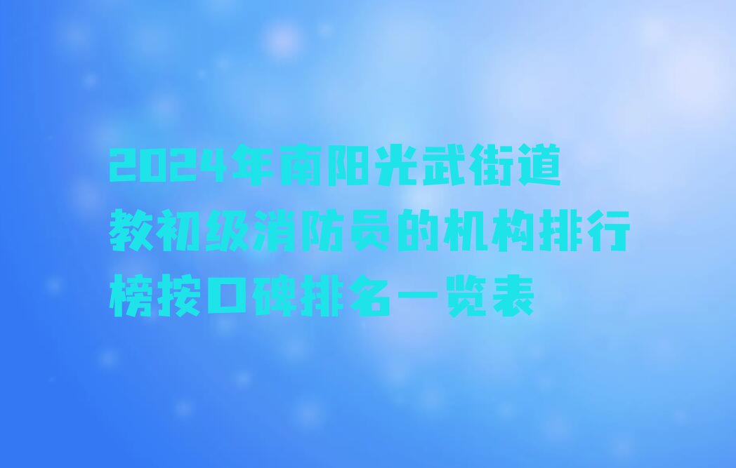 2024年南阳光武街道教初级消防员的机构排行榜按口碑排名一览表