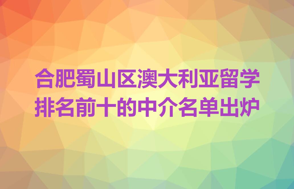 合肥蜀山区澳大利亚留学排名前十的中介名单出炉