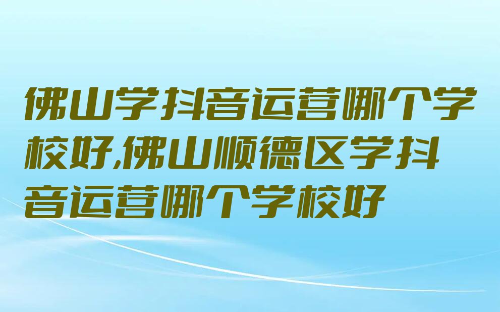 佛山学抖音运营哪个学校好,佛山顺德区学抖音运营哪个学校好